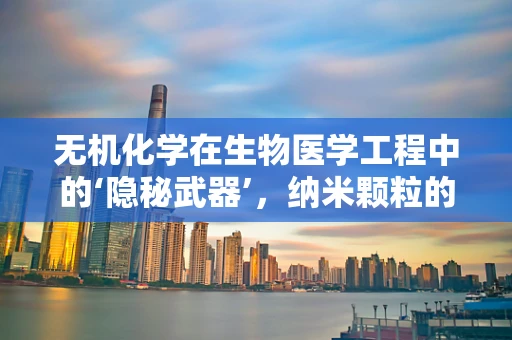 无机化学在生物医学工程中的‘隐秘武器’，纳米颗粒的精准设计与应用