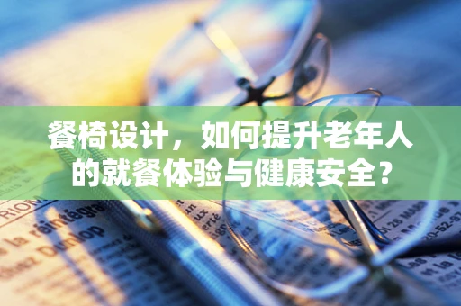 餐椅设计，如何提升老年人的就餐体验与健康安全？