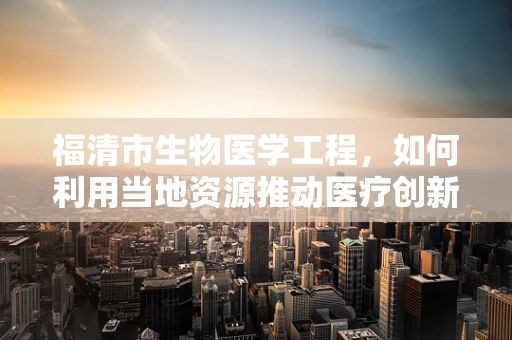 福清市生物医学工程，如何利用当地资源推动医疗创新？