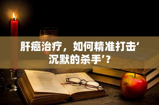 肝癌治疗，如何精准打击‘沉默的杀手’？