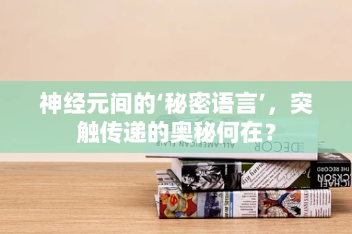 神经元间的‘秘密语言’，突触传递的奥秘何在？