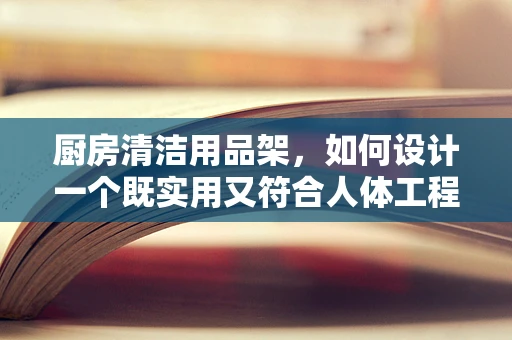 厨房清洁用品架，如何设计一个既实用又符合人体工程学的解决方案？