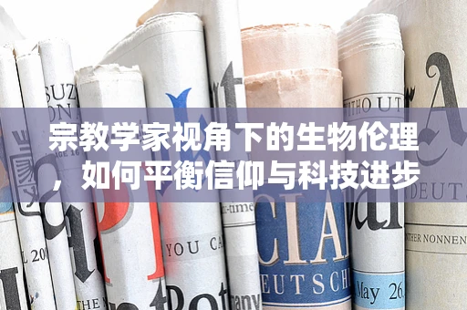 宗教学家视角下的生物伦理，如何平衡信仰与科技进步？