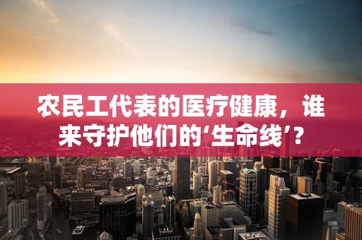 农民工代表的医疗健康，谁来守护他们的‘生命线’？