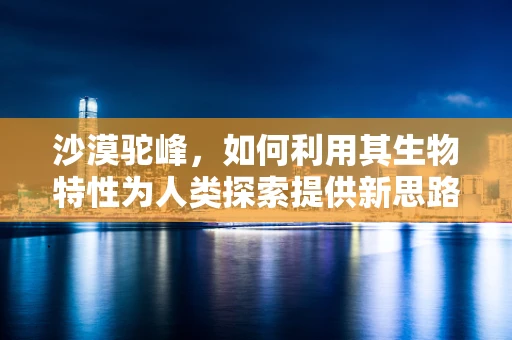 沙漠驼峰，如何利用其生物特性为人类探索提供新思路？