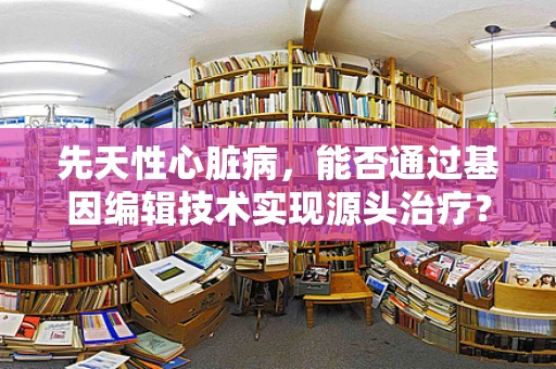 先天性心脏病，能否通过基因编辑技术实现源头治疗？