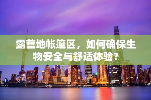 露营地帐篷区，如何确保生物安全与舒适体验？