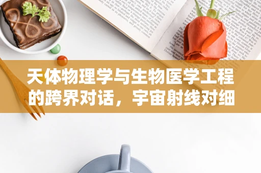 天体物理学与生物医学工程的跨界对话，宇宙射线对细胞影响之谜