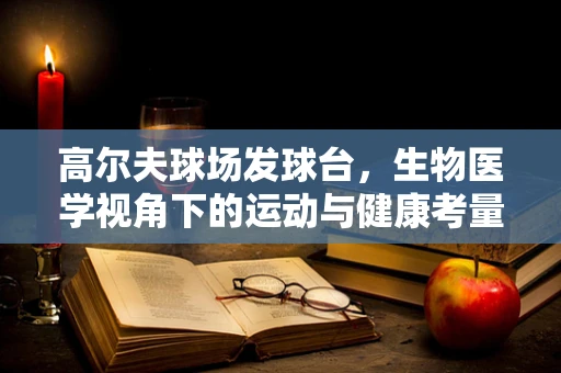 高尔夫球场发球台，生物医学视角下的运动与健康考量
