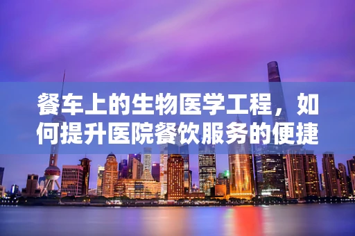 餐车上的生物医学工程，如何提升医院餐饮服务的便捷性与卫生性？