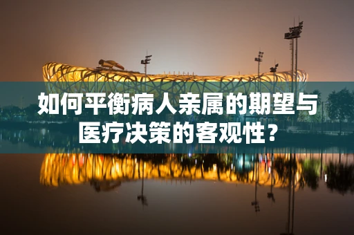 如何平衡病人亲属的期望与医疗决策的客观性？