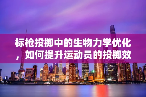 标枪投掷中的生物力学优化，如何提升运动员的投掷效率？