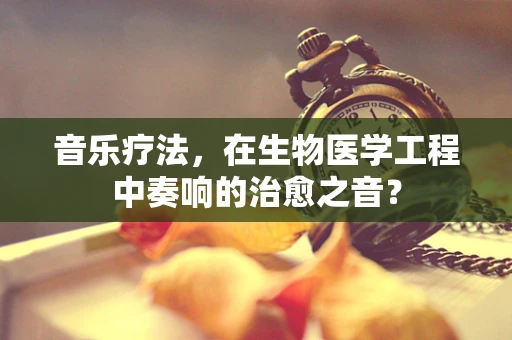 音乐疗法，在生物医学工程中奏响的治愈之音？