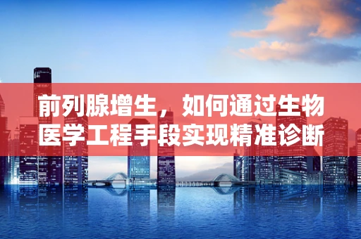 前列腺增生，如何通过生物医学工程手段实现精准诊断与治疗？