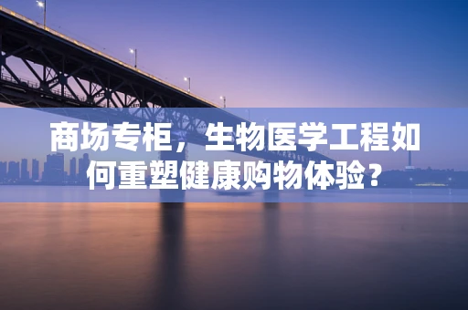 商场专柜，生物医学工程如何重塑健康购物体验？