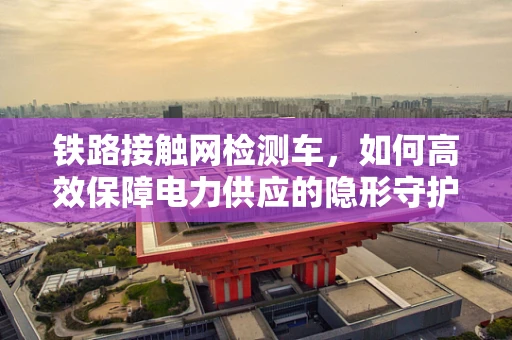 铁路接触网检测车，如何高效保障电力供应的隐形守护者？