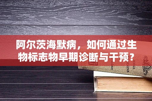 阿尔茨海默病，如何通过生物标志物早期诊断与干预？