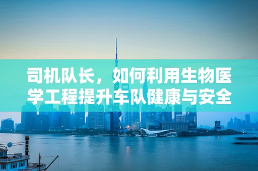 司机队长，如何利用生物医学工程提升车队健康与安全？