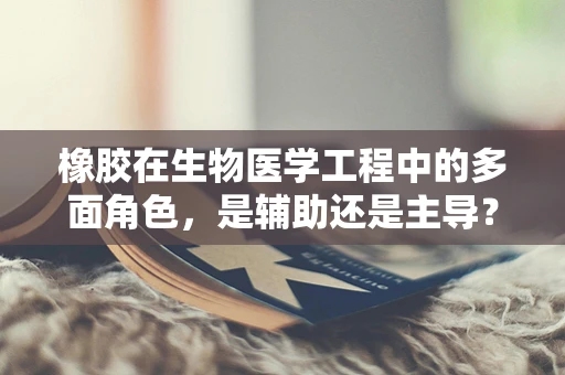 橡胶在生物医学工程中的多面角色，是辅助还是主导？