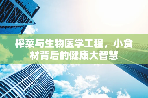 榨菜与生物医学工程，小食材背后的健康大智慧
