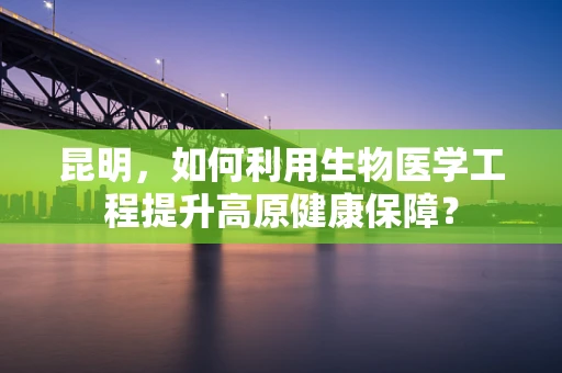 昆明，如何利用生物医学工程提升高原健康保障？