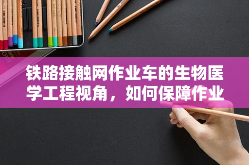 铁路接触网作业车的生物医学工程视角，如何保障作业人员的健康与安全？